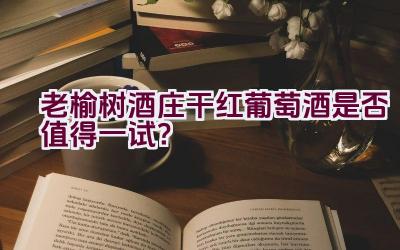 老榆树酒庄干红葡萄酒是否值得一试？插图