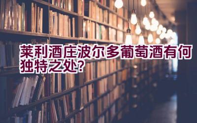 莱利酒庄波尔多葡萄酒有何独特之处？插图