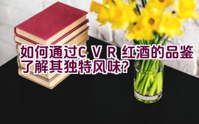 “如何通过CVR红酒的品鉴了解其独特风味？”插图