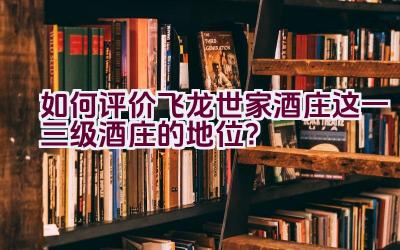 如何评价飞龙世家酒庄这一三级酒庄的地位？插图