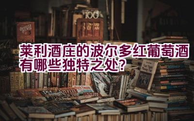 “莱利酒庄的波尔多红葡萄酒有哪些独特之处？”插图