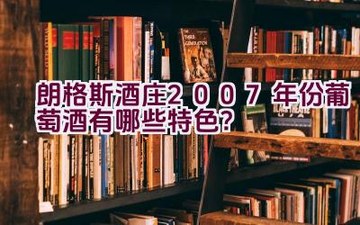 “朗格斯酒庄2007年份葡萄酒有哪些特色？”插图