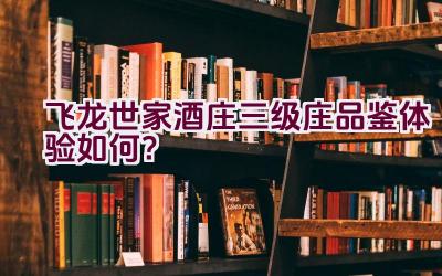 “飞龙世家酒庄三级庄品鉴体验如何？”插图