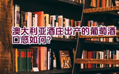 澳大利亚酒庄出产的葡萄酒口感如何？插图