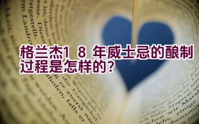 格兰杰18年威士忌的酿制过程是怎样的？插图