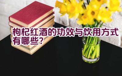 “枸杞红酒的功效与饮用方式有哪些？”插图