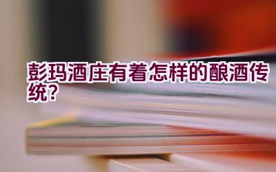 “彭玛酒庄有着怎样的酿酒传统？”插图