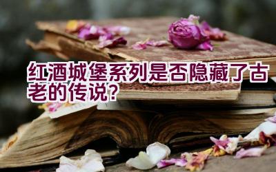 红酒城堡系列是否隐藏了古老的传说？插图