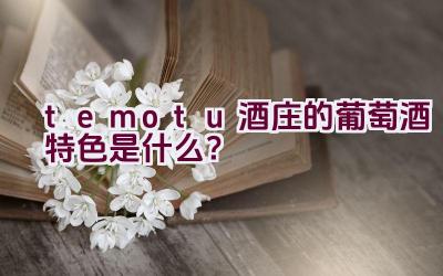 temotu酒庄的葡萄酒特色是什么？插图