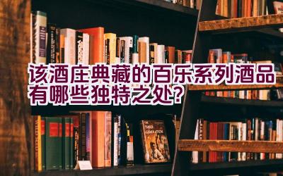 该酒庄典藏的百乐系列酒品有哪些独特之处？插图