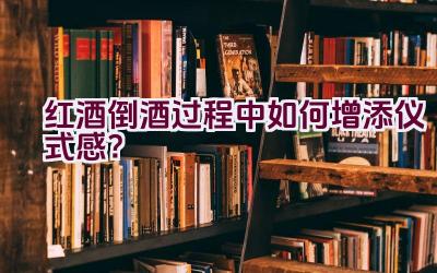 红酒倒酒过程中如何增添仪式感？插图