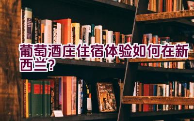 葡萄酒庄住宿体验如何在新西兰？插图