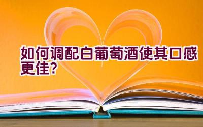 如何调配白葡萄酒使其口感更佳？插图