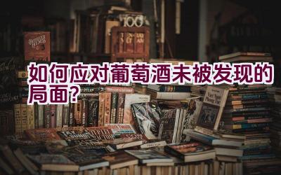 如何应对葡萄酒未被发现的局面？插图