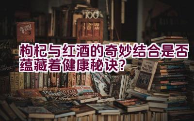 枸杞与红酒的奇妙结合是否蕴藏着健康秘诀？插图