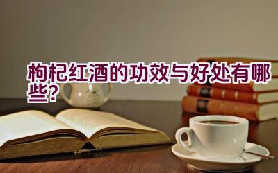 枸杞红酒的功效与好处有哪些？插图