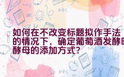 如何在不改变标题拟作手法的情况下，确定葡萄酒发酵时酵母的添加方式？插图