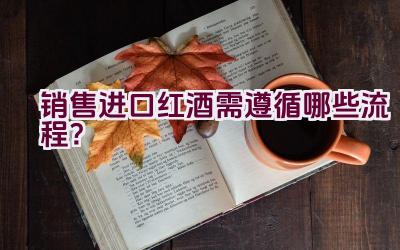 销售进口红酒需遵循哪些流程？插图