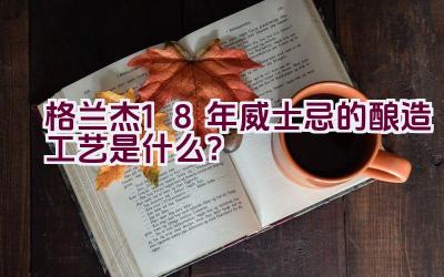 格兰杰18年威士忌的酿造工艺是什么？插图