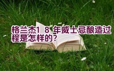 格兰杰18年威士忌酿造过程是怎样的？插图