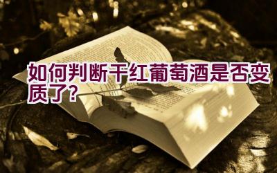 如何判断干红葡萄酒是否变质了？插图