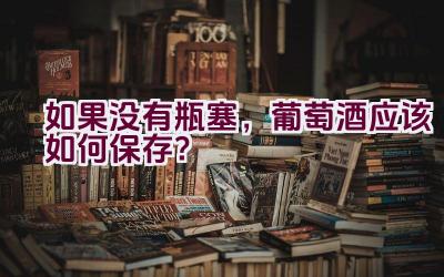 如果没有瓶塞，葡萄酒应该如何保存？插图