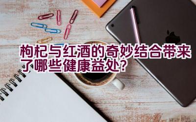 枸杞与红酒的奇妙结合带来了哪些健康益处？插图