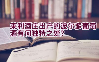 “莱利酒庄出产的波尔多葡萄酒有何独特之处？”插图