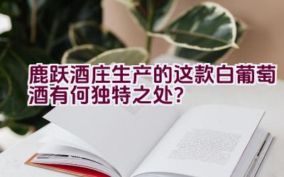 “鹿跃酒庄生产的这款白葡萄酒有何独特之处？”插图