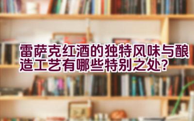 雷萨克红酒的独特风味与酿造工艺有哪些特别之处？插图