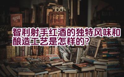 智利射手红酒的独特风味和酿造工艺是怎样的？插图