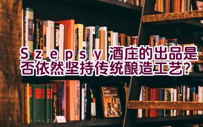 “Szepsy酒庄的出品是否依然坚持传统酿造工艺？”插图