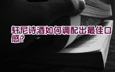 轩尼诗酒如何调配出最佳口感？插图